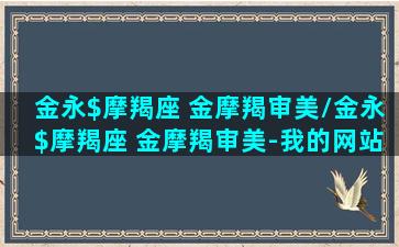 金永$摩羯座 金摩羯审美/金永$摩羯座 金摩羯审美-我的网站